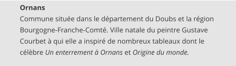 Ornans Commune située dans le département du Doubs et la région Bourgogne-Franche-Comté. Ville natale du peintre Gustave Courbet à qui elle a inspiré de nombreux tableaux dont le célèbre Un enterrement à Ornans et Origine du monde.